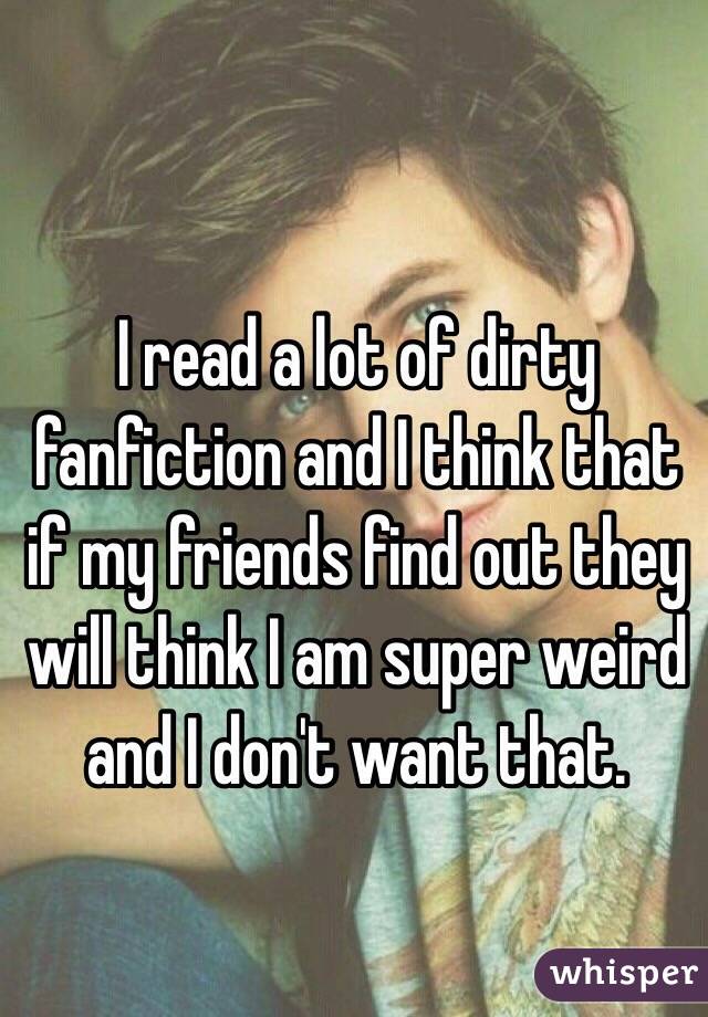 I read a lot of dirty fanfiction and I think that if my friends find out they will think I am super weird and I don't want that. 
