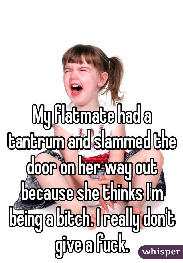 My flatmate had a tantrum and slammed the door on her way out because she thinks I'm being a bitch. I really don't give a fuck. 