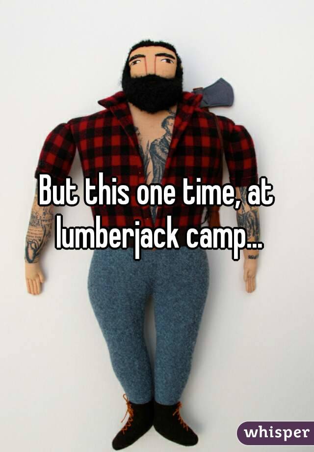 But this one time, at lumberjack camp...