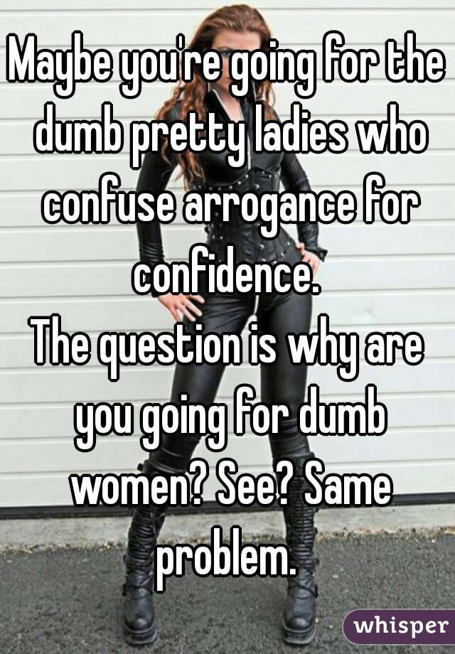Maybe you're going for the dumb pretty ladies who confuse arrogance for confidence. 
The question is why are you going for dumb women? See? Same problem. 