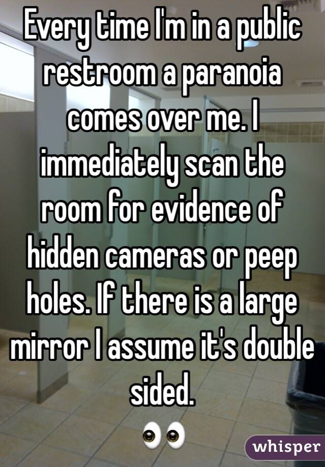 Every time I'm in a public restroom a paranoia comes over me. I immediately scan the room for evidence of hidden cameras or peep holes. If there is a large mirror I assume it's double sided. 
👀