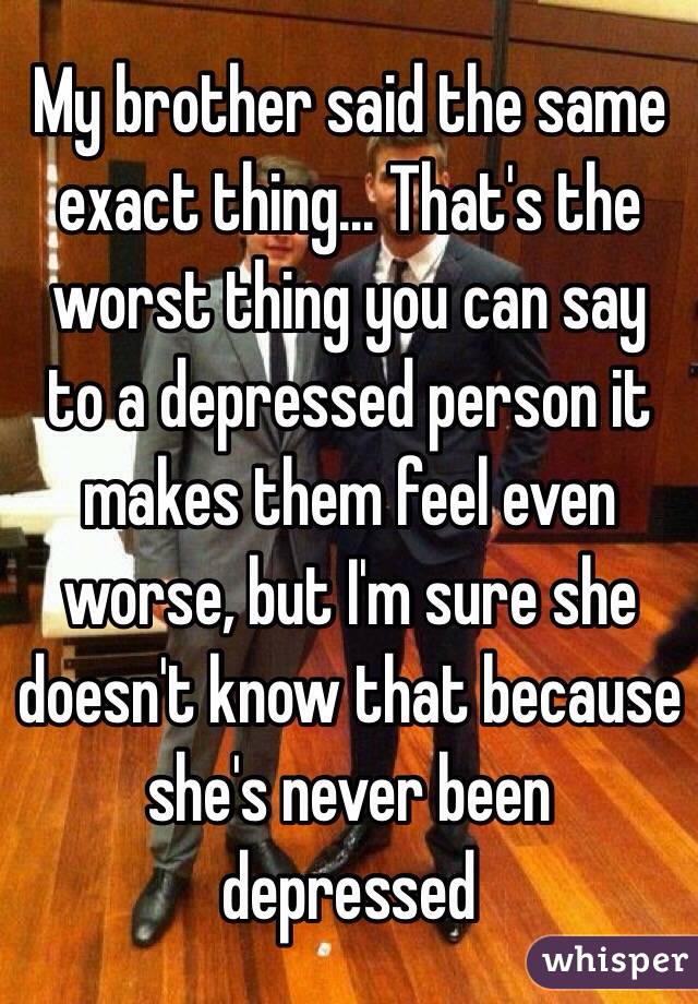 My brother said the same exact thing... That's the worst thing you can say to a depressed person it makes them feel even worse, but I'm sure she doesn't know that because she's never been depressed 