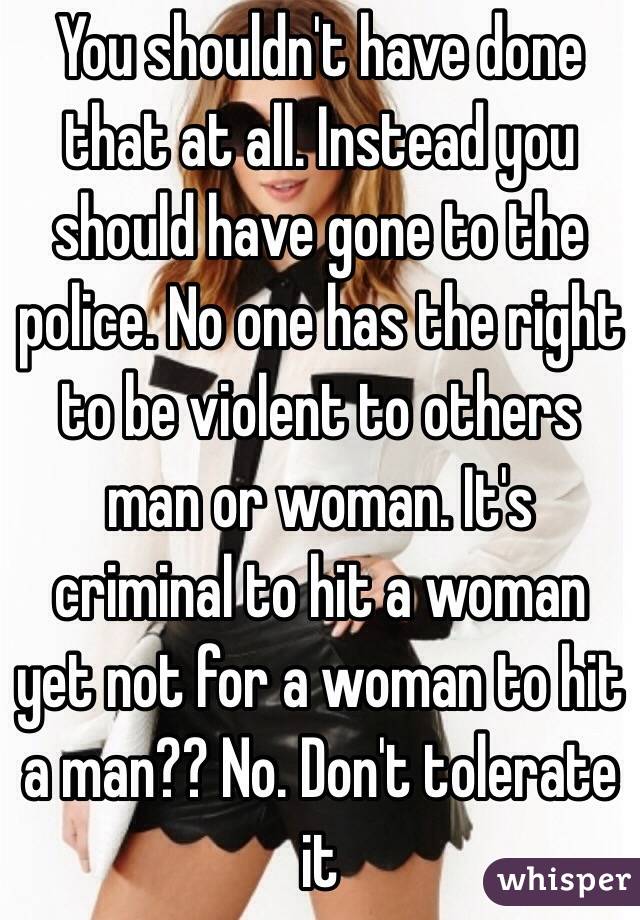 You shouldn't have done that at all. Instead you should have gone to the police. No one has the right to be violent to others man or woman. It's criminal to hit a woman yet not for a woman to hit a man?? No. Don't tolerate it