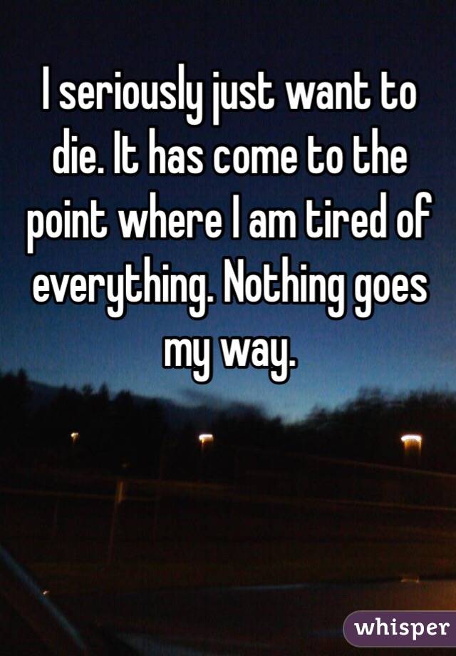 I seriously just want to die. It has come to the point where I am tired of everything. Nothing goes my way.