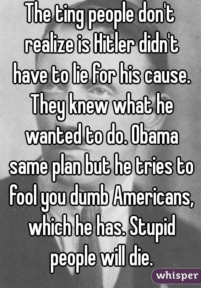 The ting people don't realize is Hitler didn't have to lie for his cause. They knew what he wanted to do. Obama same plan but he tries to fool you dumb Americans, which he has. Stupid people will die.