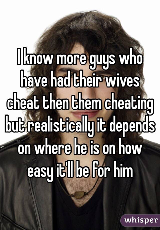 I know more guys who have had their wives cheat then them cheating but realistically it depends on where he is on how easy it'll be for him