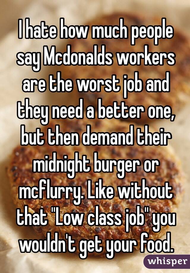 I hate how much people say Mcdonalds workers are the worst job and they need a better one, but then demand their midnight burger or mcflurry. Like without that "Low class job" you wouldn't get your food. 