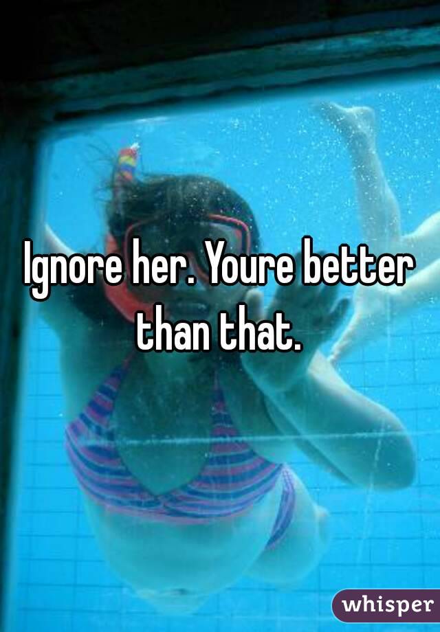 Ignore her. Youre better than that. 