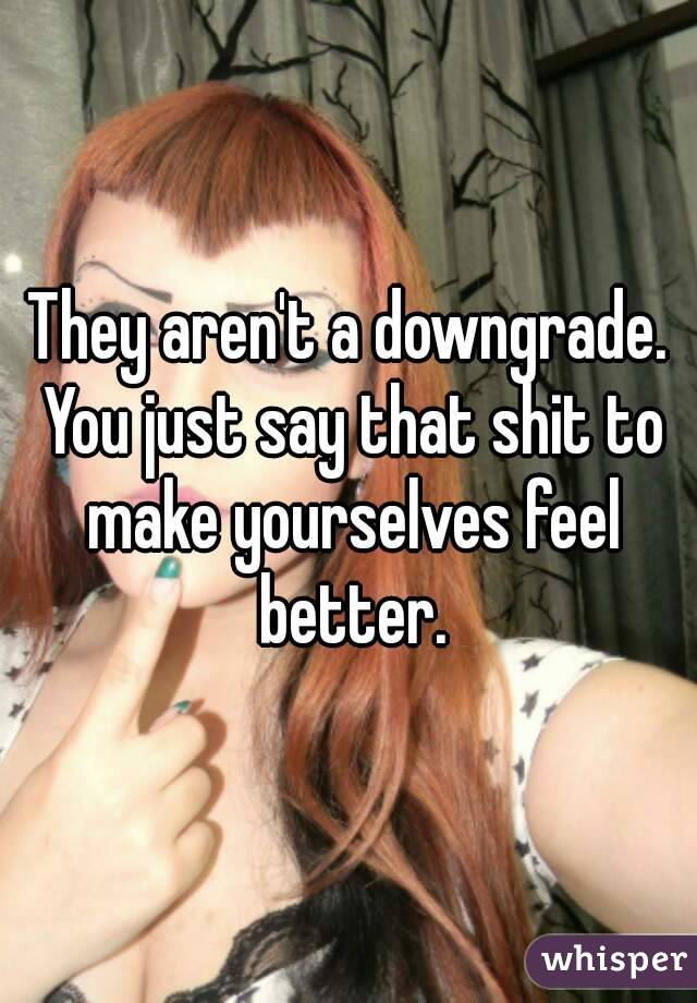 They aren't a downgrade. You just say that shit to make yourselves feel better.