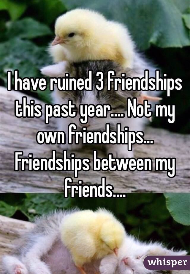 I have ruined 3 friendships this past year.... Not my own friendships... Friendships between my friends....