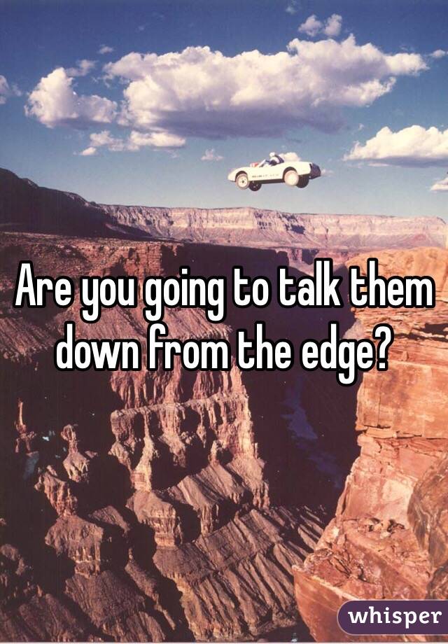 Are you going to talk them down from the edge?