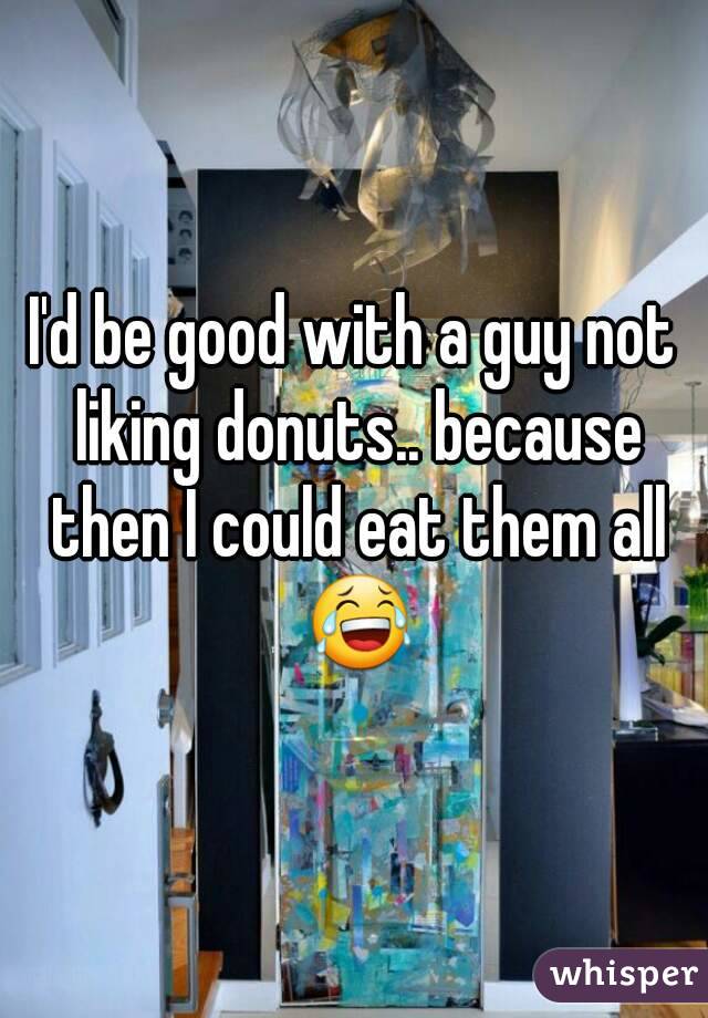 I'd be good with a guy not liking donuts.. because then I could eat them all 😂