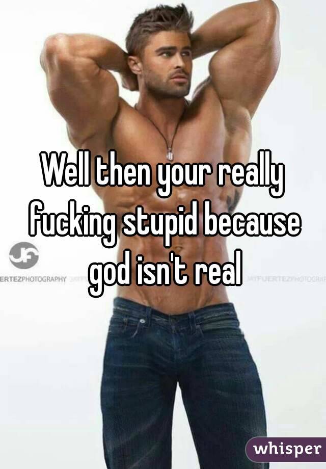Well then your really fucking stupid because god isn't real