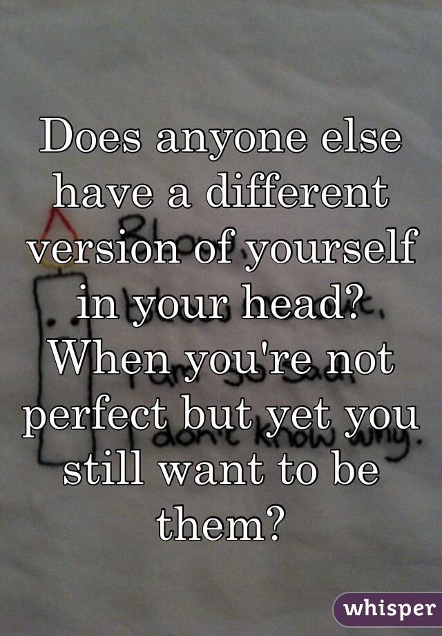 Does anyone else have a different version of yourself in your head?
When you're not perfect but yet you still want to be them?