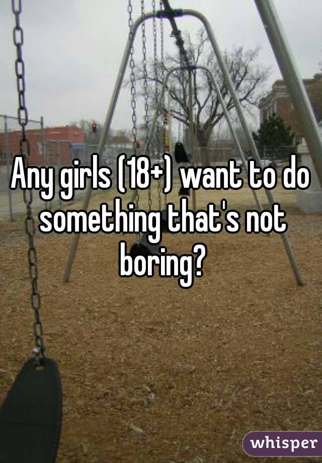 Any girls (18+) want to do something that's not boring?