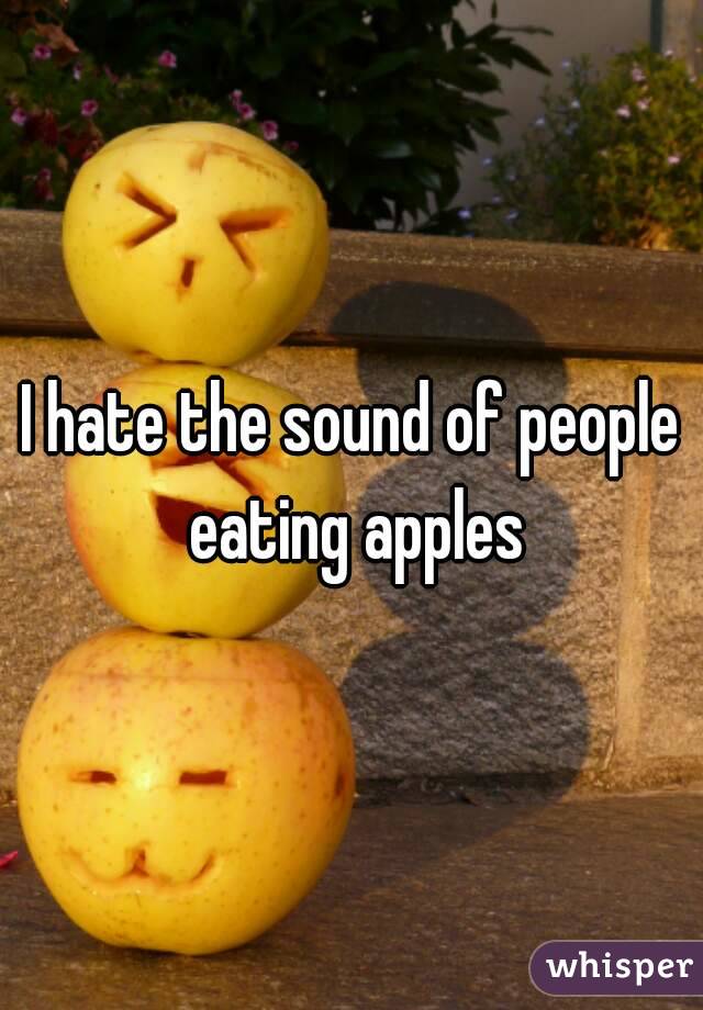 I hate the sound of people eating apples