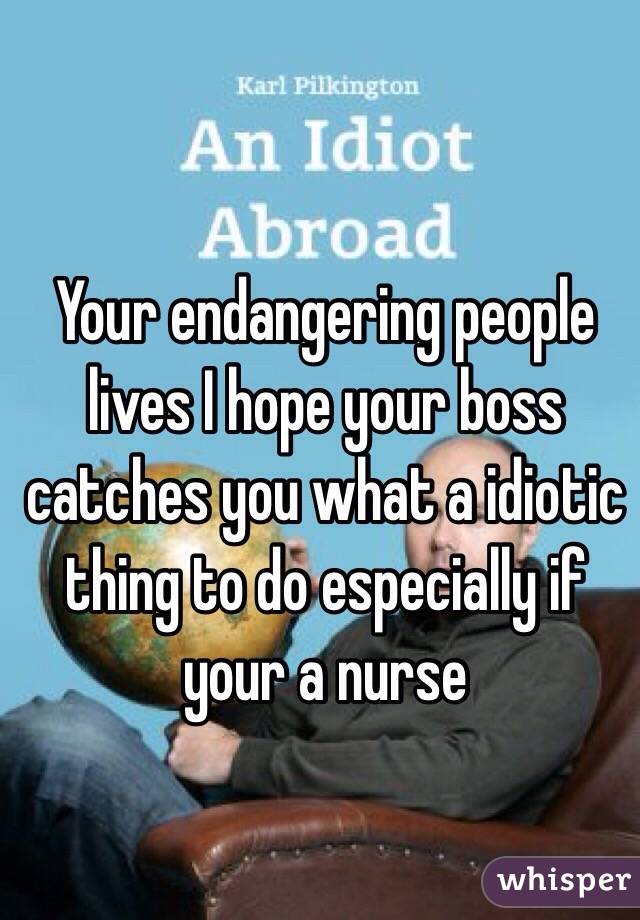 Your endangering people lives I hope your boss catches you what a idiotic thing to do especially if your a nurse