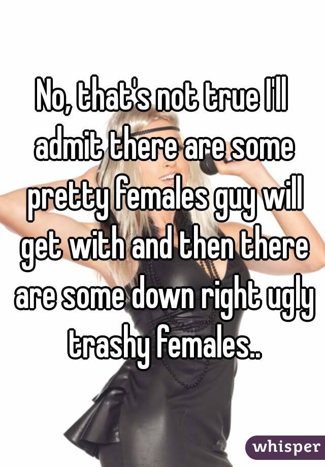 No, that's not true I'll admit there are some pretty females guy will get with and then there are some down right ugly trashy females..