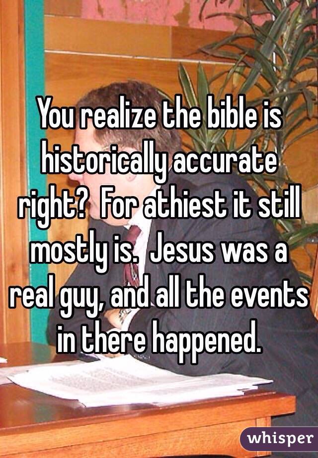 You realize the bible is historically accurate right?  For athiest it still mostly is.  Jesus was a real guy, and all the events in there happened.