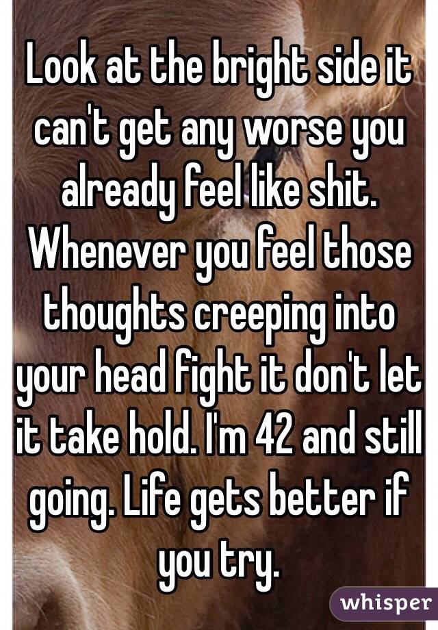 Look at the bright side it can't get any worse you already feel like shit. Whenever you feel those thoughts creeping into your head fight it don't let it take hold. I'm 42 and still going. Life gets better if you try. 