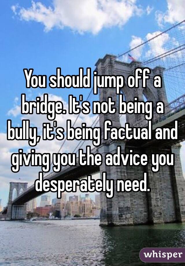 You should jump off a bridge. It's not being a bully, it's being factual and giving you the advice you desperately need.
