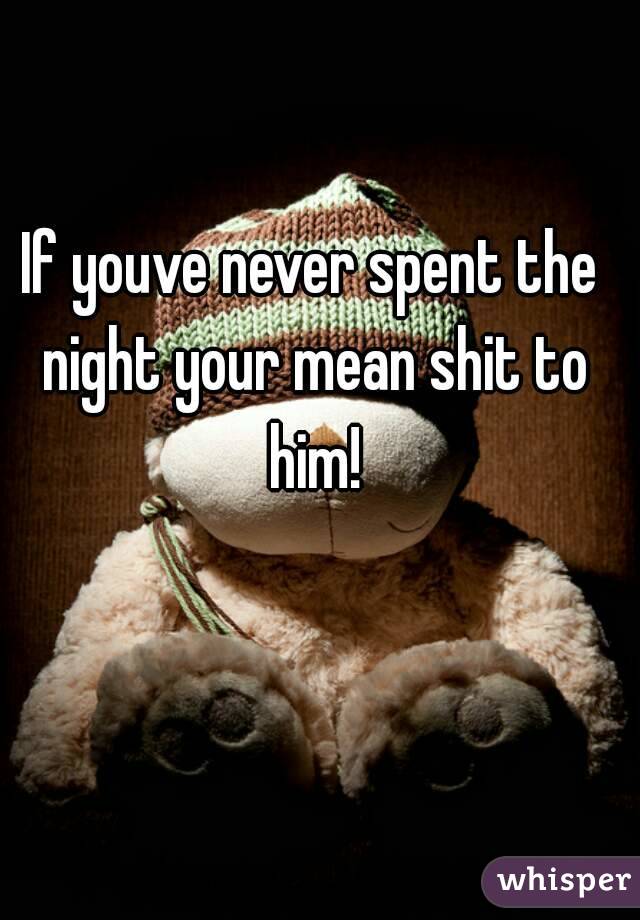 If youve never spent the night your mean shit to him!