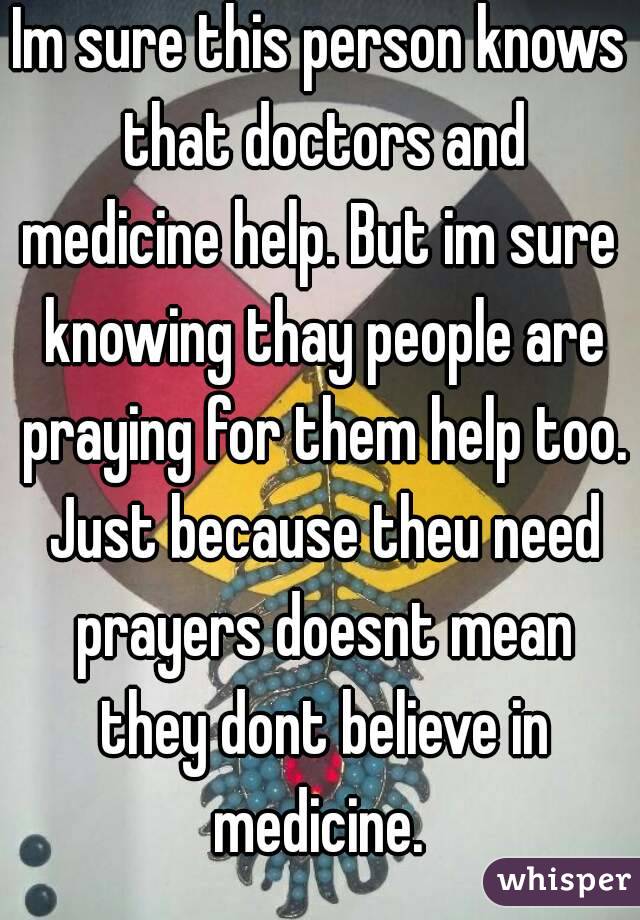 Im sure this person knows that doctors and medicine help. But im sure  knowing thay people are praying for them help too. Just because theu need prayers doesnt mean they dont believe in medicine. 
