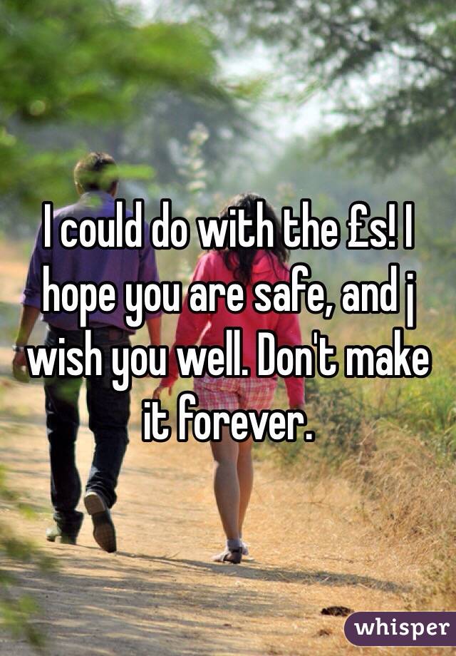 I could do with the £s! I hope you are safe, and j wish you well. Don't make it forever. 