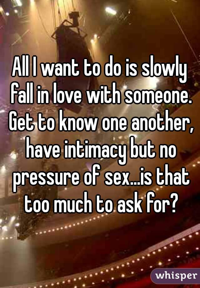 All I want to do is slowly fall in love with someone. Get to know one another, have intimacy but no pressure of sex...is that too much to ask for?