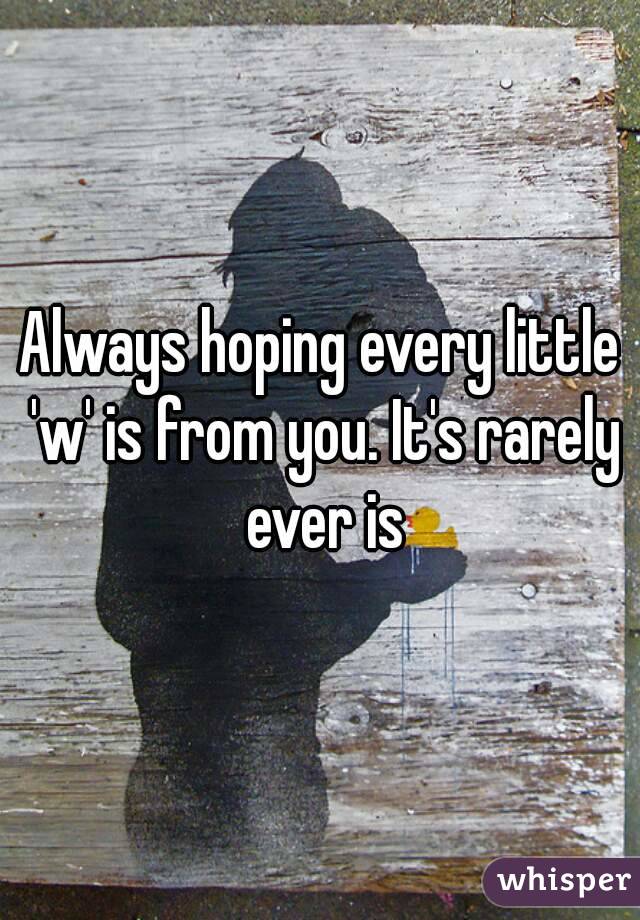 Always hoping every little 'w' is from you. It's rarely ever is