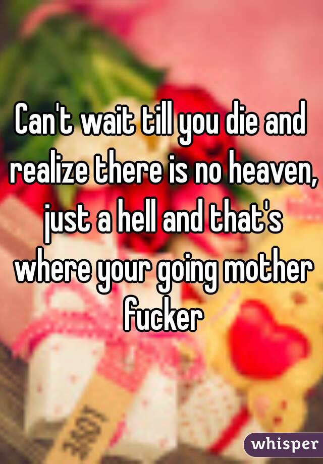Can't wait till you die and realize there is no heaven, just a hell and that's where your going mother fucker