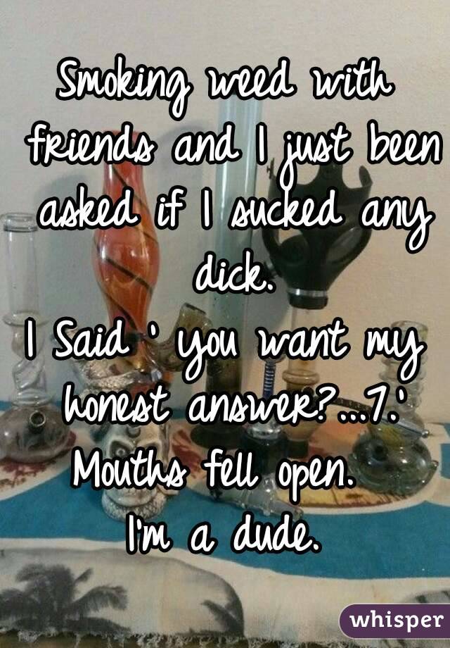 Smoking weed with friends and I just been asked if I sucked any dick.
I Said ' you want my honest answer?...7.'
Mouths fell open. 
I'm a dude.