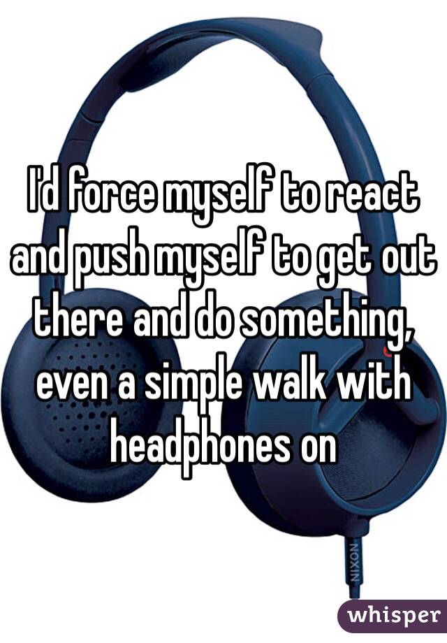 I'd force myself to react and push myself to get out there and do something, even a simple walk with headphones on 