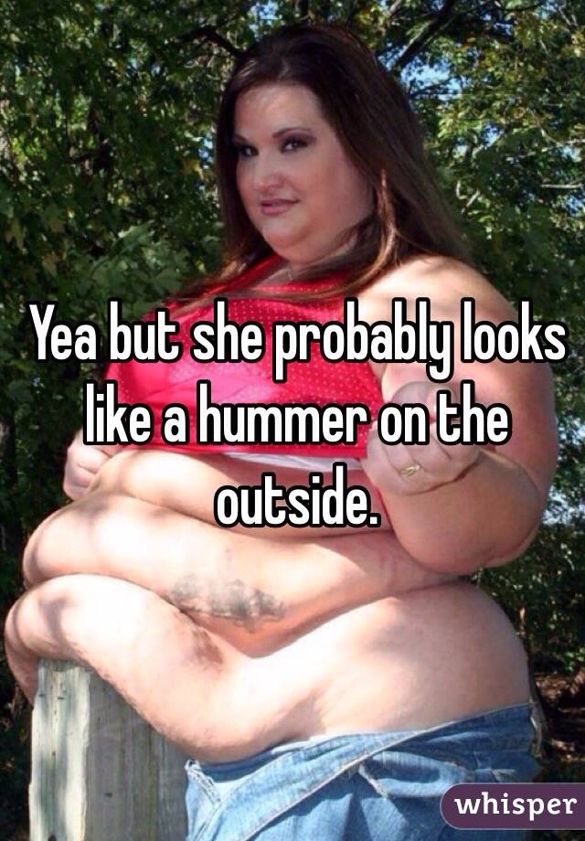 Yea but she probably looks like a hummer on the outside.