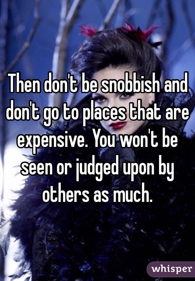 Then don't be snobbish and don't go to places that are expensive. You won't be seen or judged upon by others as much.