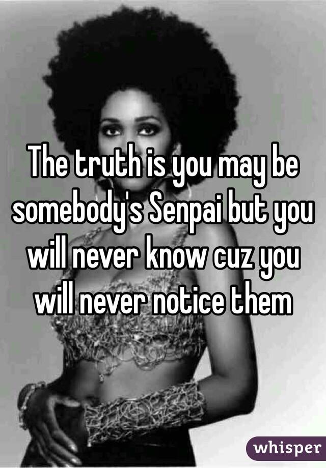 The truth is you may be somebody's Senpai but you will never know cuz you will never notice them