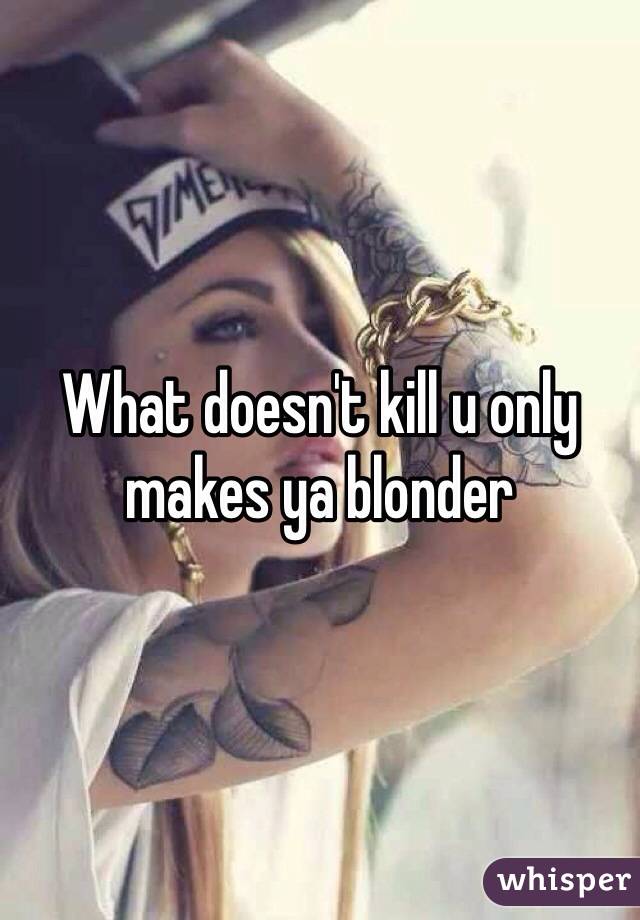 What doesn't kill u only makes ya blonder  