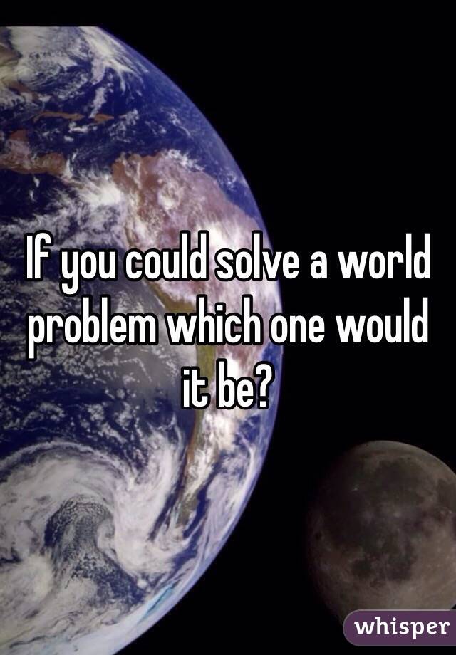 If you could solve a world problem which one would it be?