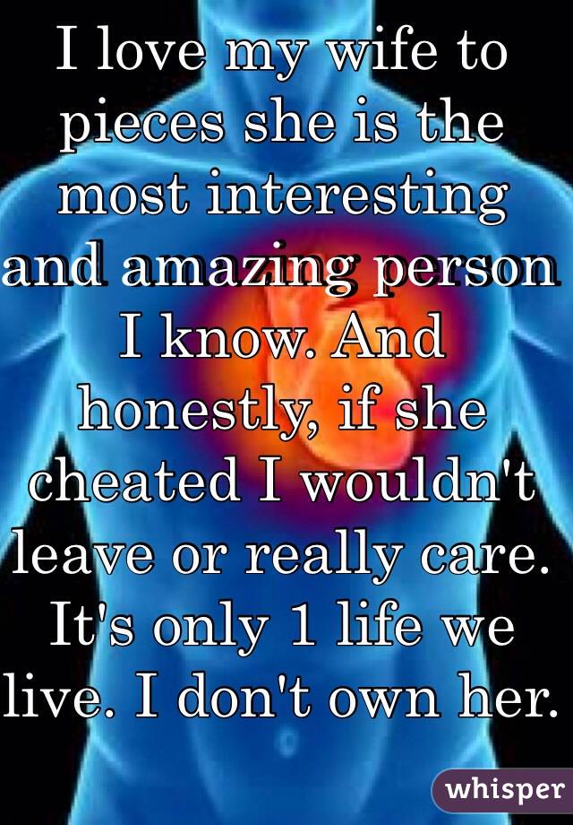 I love my wife to pieces she is the most interesting and amazing person I know. And honestly, if she cheated I wouldn't leave or really care. It's only 1 life we live. I don't own her.