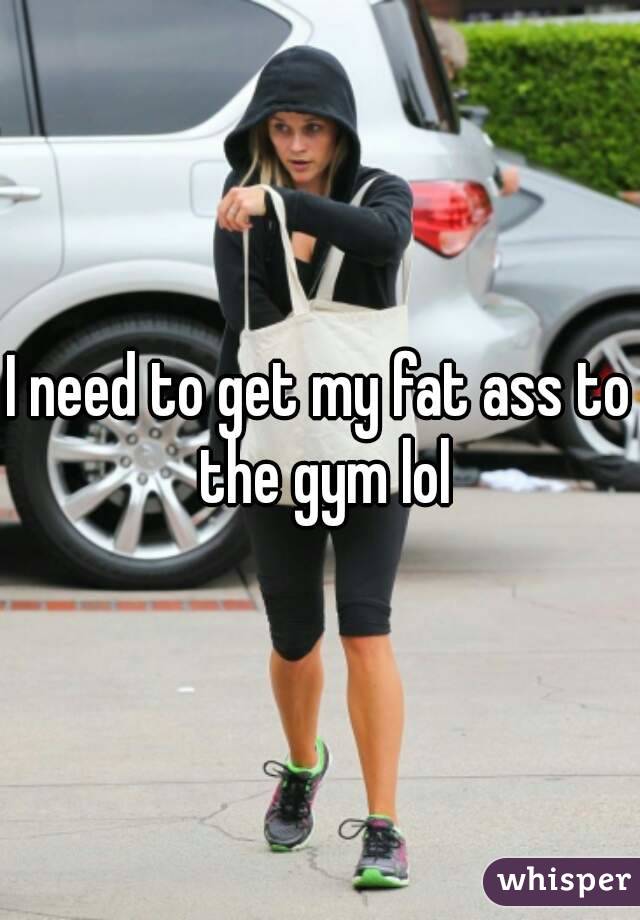 I need to get my fat ass to the gym lol