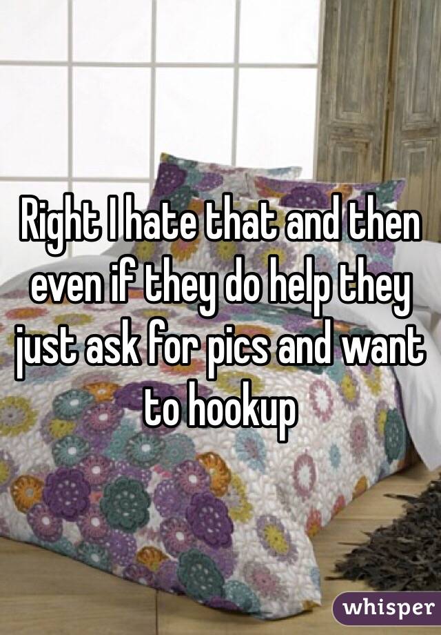 Right I hate that and then even if they do help they just ask for pics and want to hookup 