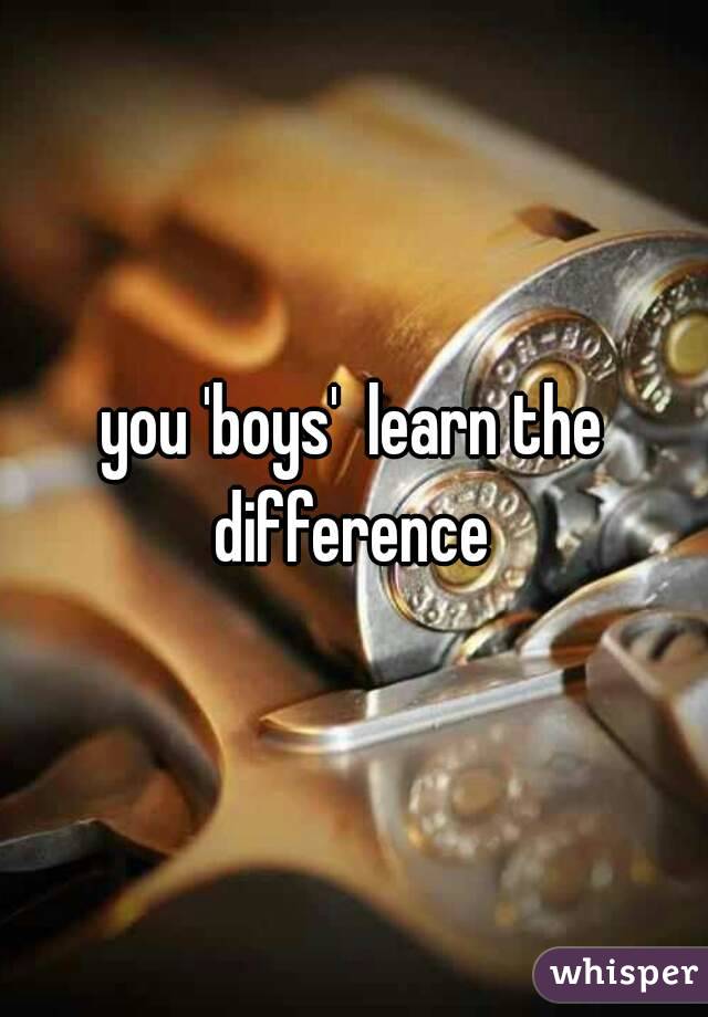 you 'boys'  learn the difference 