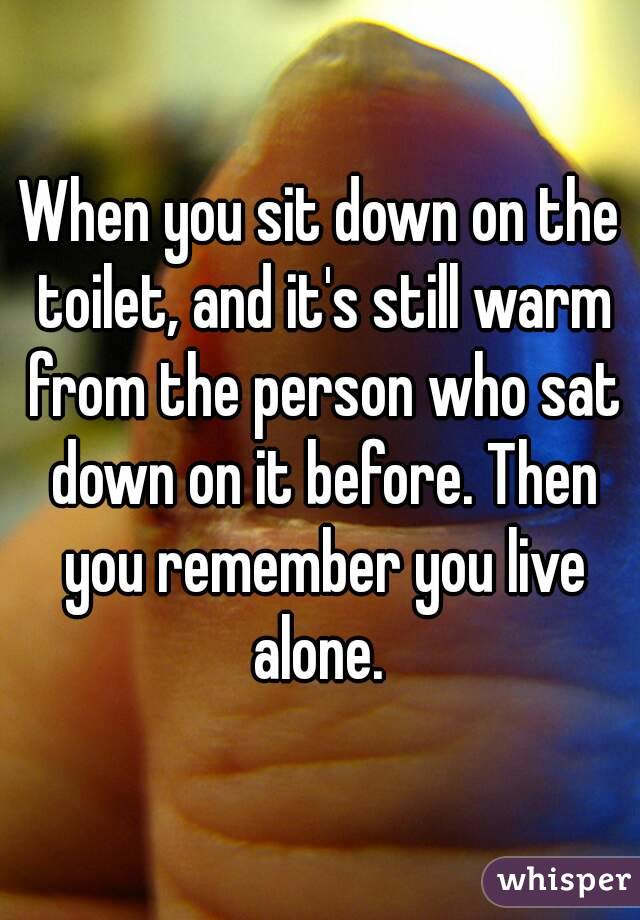 When you sit down on the toilet, and it's still warm from the person who sat down on it before. Then you remember you live alone. 