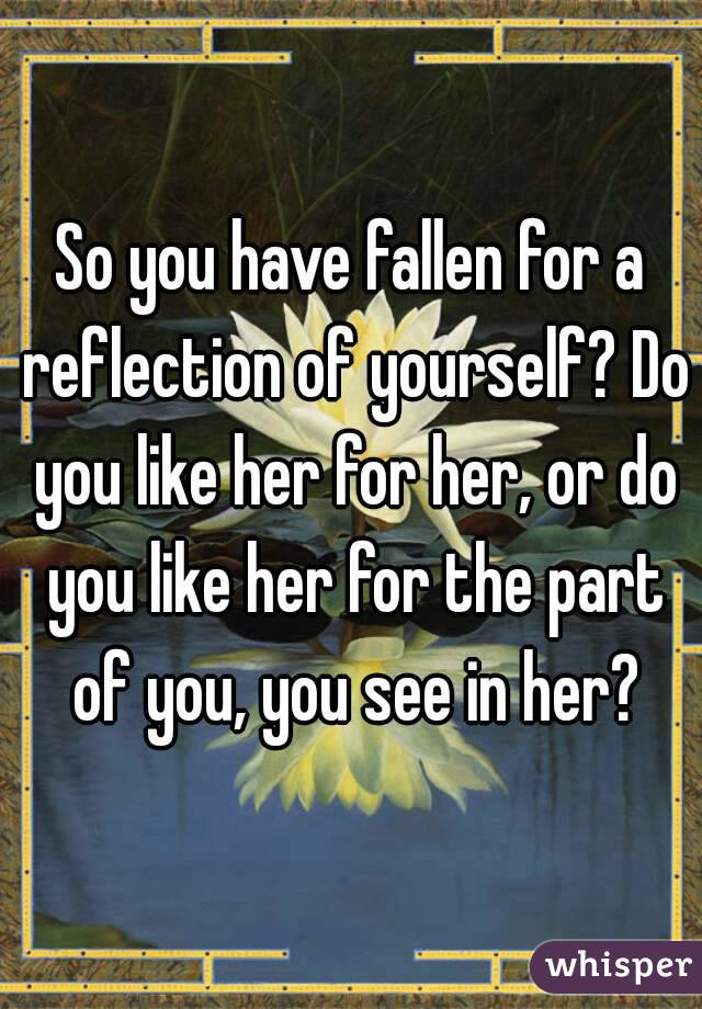 So you have fallen for a reflection of yourself? Do you like her for her, or do you like her for the part of you, you see in her?