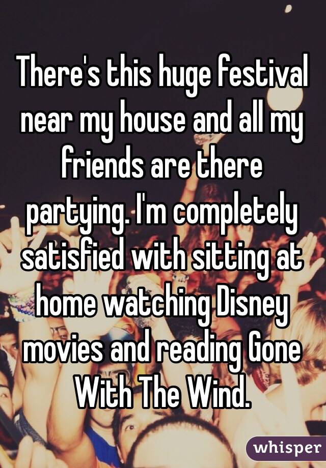 There's this huge festival near my house and all my friends are there partying. I'm completely satisfied with sitting at home watching Disney movies and reading Gone With The Wind.