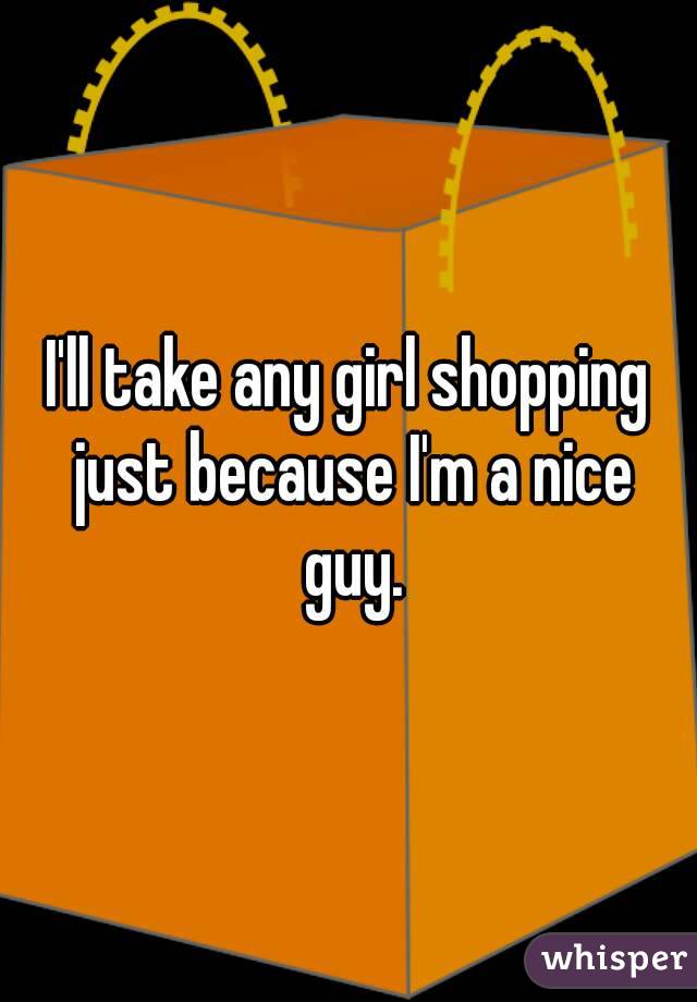 I'll take any girl shopping just because I'm a nice guy.