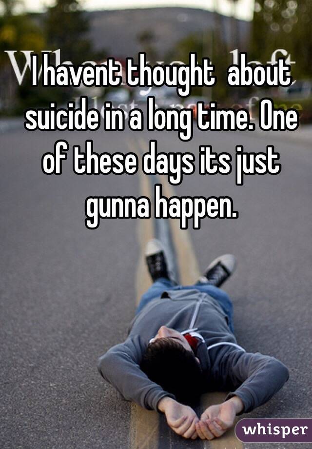 I havent thought  about suicide in a long time. One of these days its just gunna happen.