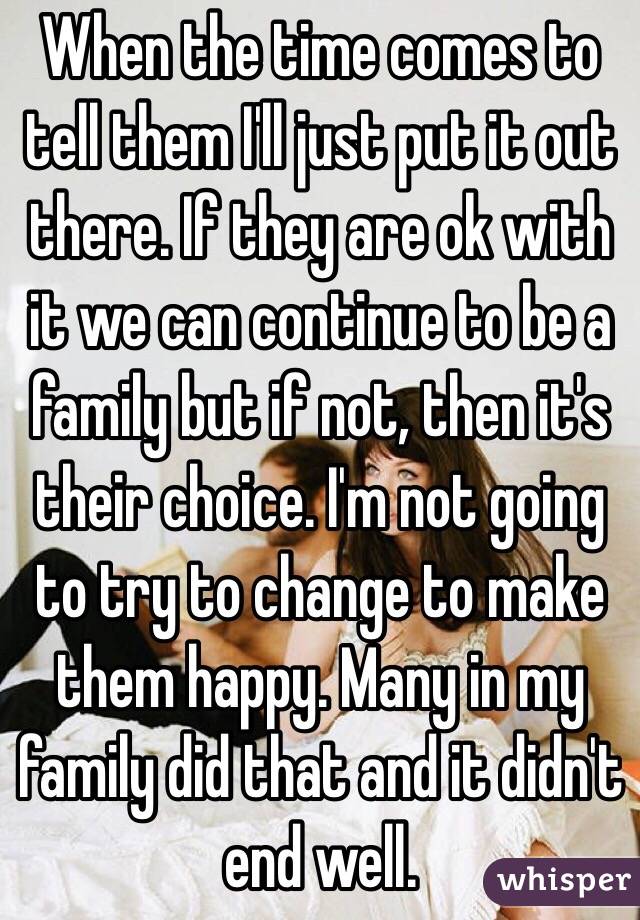 When the time comes to tell them I'll just put it out there. If they are ok with it we can continue to be a family but if not, then it's their choice. I'm not going to try to change to make them happy. Many in my family did that and it didn't end well.