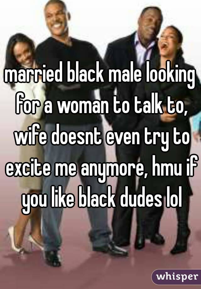 married black male looking for a woman to talk to, wife doesnt even try to excite me anymore, hmu if you like black dudes lol
