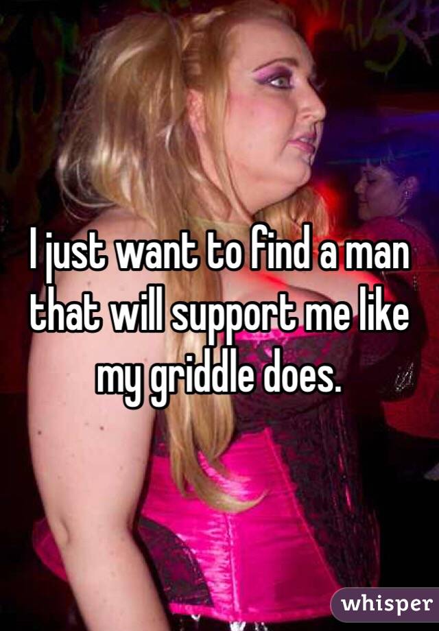 I just want to find a man that will support me like my griddle does. 